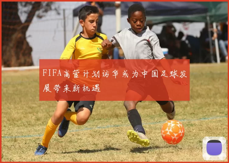 FIFA高管计划访华或为中国足球发展带来新机遇