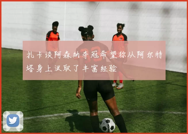 扎卡谈阿森纳夺冠希望称从阿尔特塔身上汲取了丰富经验