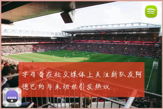 字母哥在社交媒体上关注新队友阿德巴约与米切尔引发热议