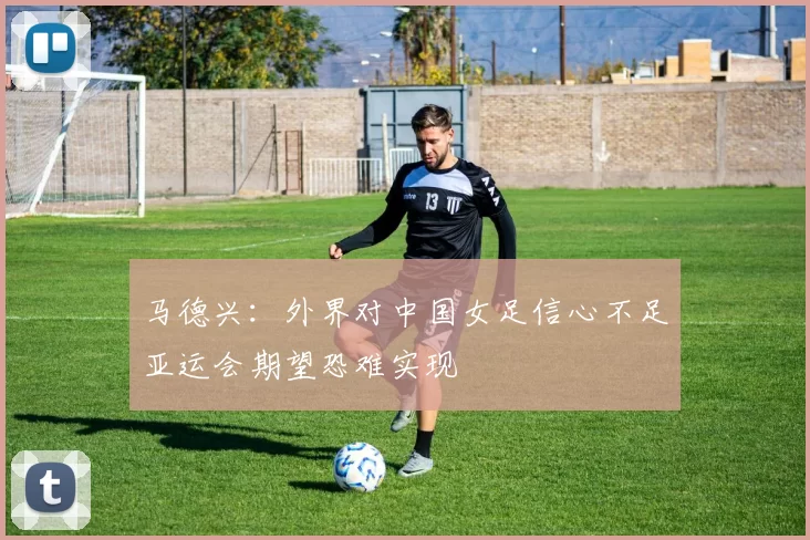 马德兴：外界对中国女足信心不足亚运会期望恐难实现