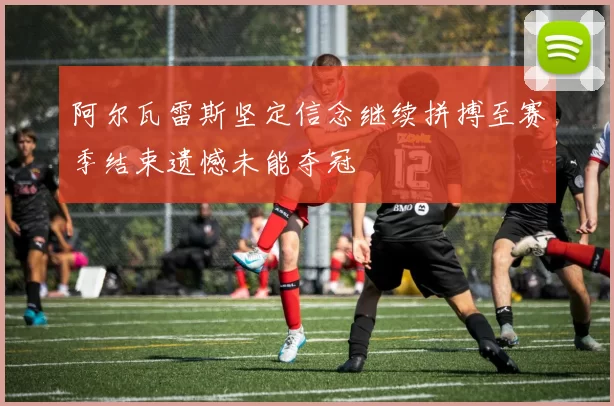 阿尔瓦雷斯坚定信念继续拼搏至赛季结束遗憾未能夺冠
