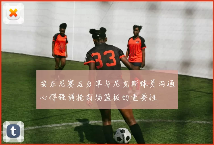 安东尼赛后分享与尼克斯球员沟通心得强调抢前场篮板的重要性