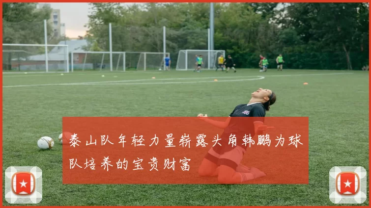 泰山队年轻力量崭露头角韩鹏为球队培养的宝贵财富