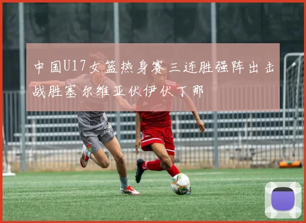 中国U17女篮热身赛三连胜强阵出击战胜塞尔维亚伏伊伏丁那