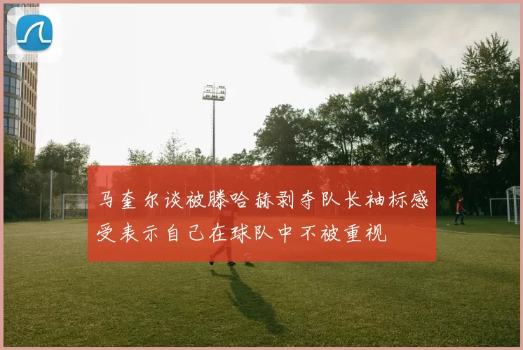 马奎尔谈被滕哈赫剥夺队长袖标感受表示自己在球队中不被重视