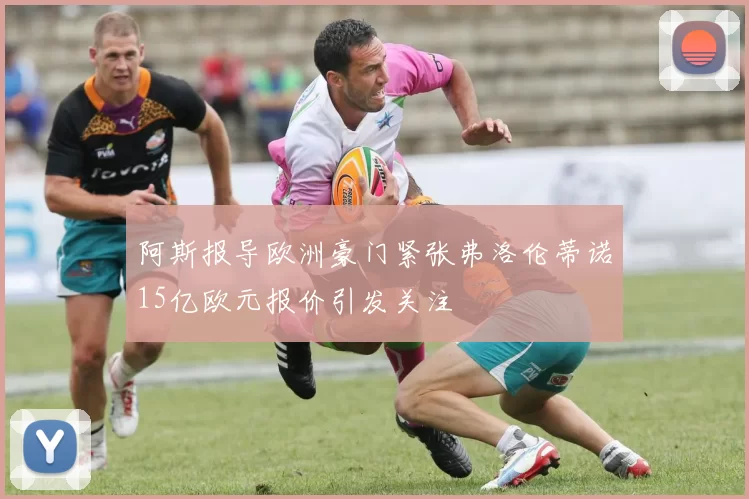 阿斯报导欧洲豪门紧张弗洛伦蒂诺15亿欧元报价引发关注