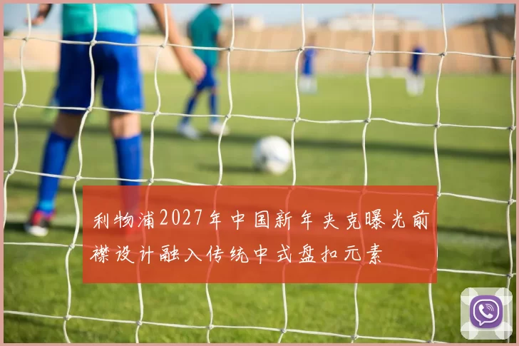 利物浦2027年中国新年夹克曝光前襟设计融入传统中式盘扣元素