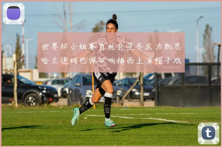 世界杯小组赛首轮巨星齐发力凯恩哈兰德姆巴佩双响梅西上演帽子戏法