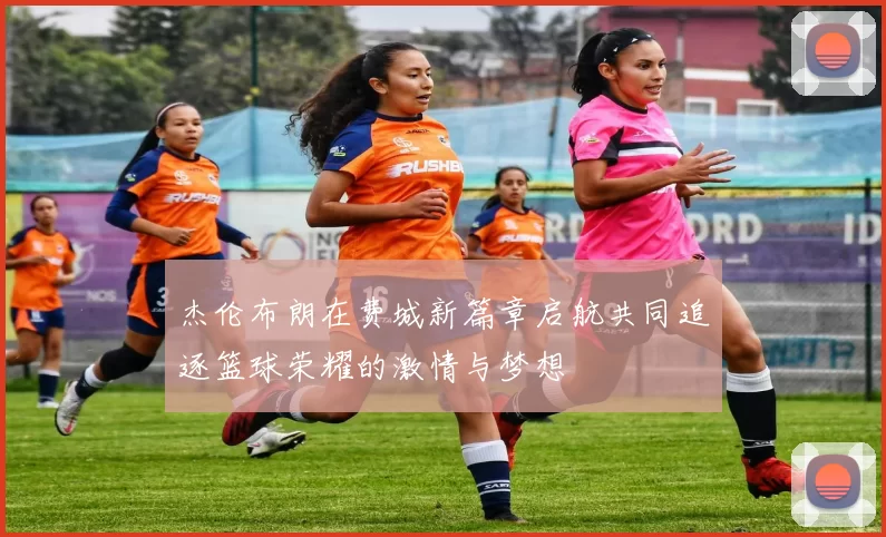 杰伦布朗在费城新篇章启航共同追逐篮球荣耀的激情与梦想