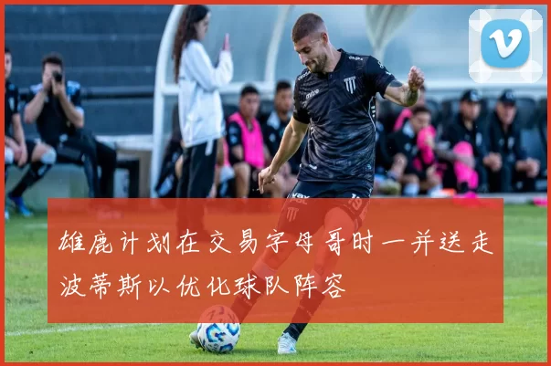 雄鹿计划在交易字母哥时一并送走波蒂斯以优化球队阵容