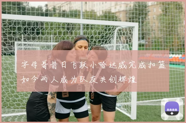 字母哥昔日飞跃小哈达威完成扣篮如今两人成为队友共创辉煌