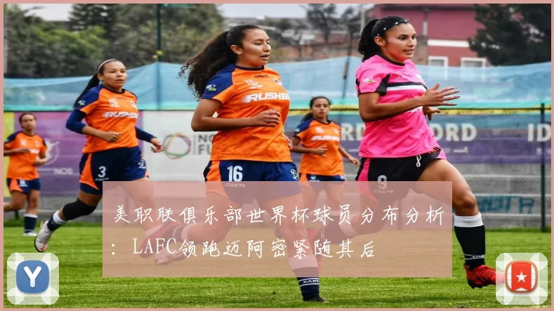 美职联俱乐部世界杯球员分布分析：LAFC领跑迈阿密紧随其后