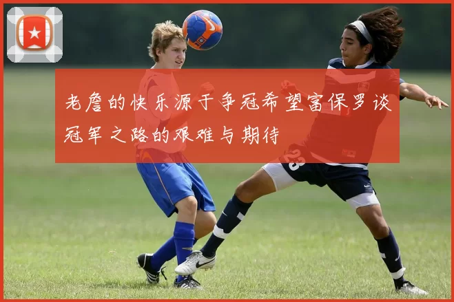 老詹的快乐源于争冠希望富保罗谈冠军之路的艰难与期待