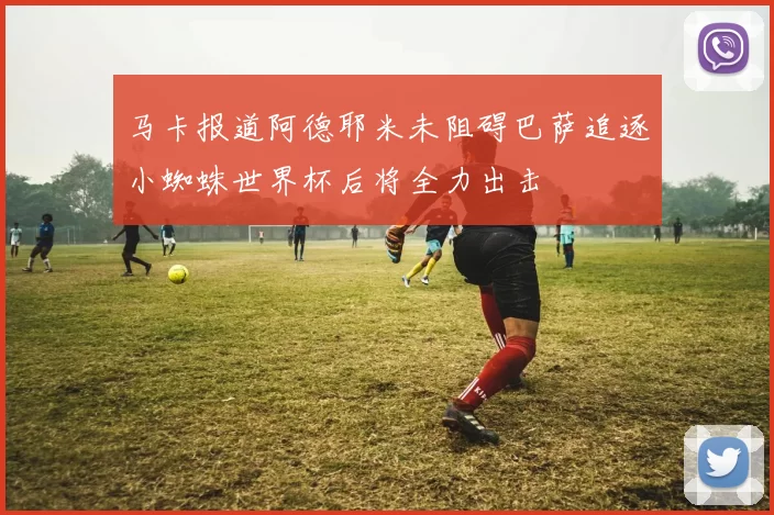 马卡报道阿德耶米未阻碍巴萨追逐小蜘蛛世界杯后将全力出击