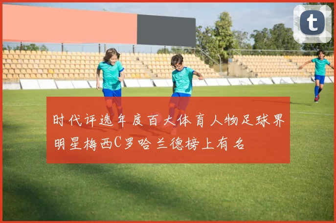 时代评选年度百大体育人物足球界明星梅西C罗哈兰德榜上有名