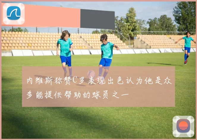 内维斯称赞C罗表现出色认为他是众多能提供帮助的球员之一