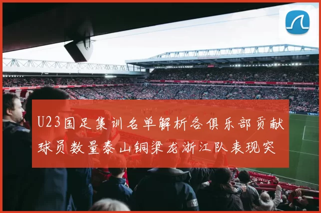 U23国足集训名单解析各俱乐部贡献球员数量泰山铜梁龙浙江队表现突出