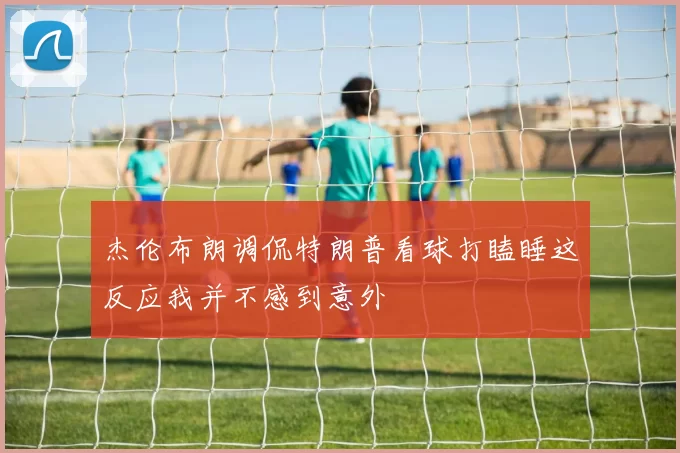 杰伦布朗调侃特朗普看球打瞌睡这反应我并不感到意外