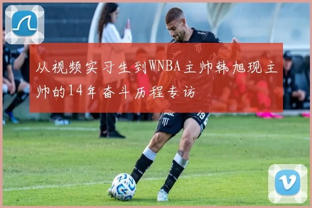 从视频实习生到WNBA主帅韩旭现主帅的14年奋斗历程专访