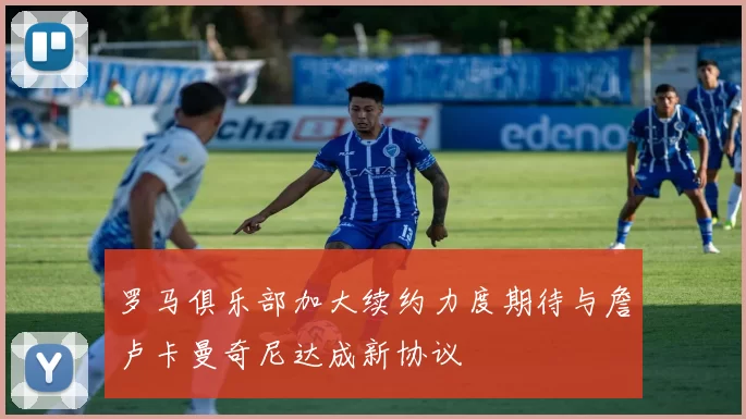 罗马俱乐部加大续约力度期待与詹卢卡曼奇尼达成新协议