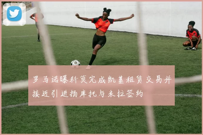 罗马诺曝科莫完成凯基租赁交易并接近引进扬库托与米拉签约