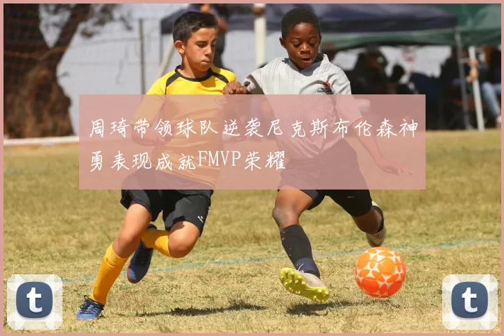 周琦带领球队逆袭尼克斯布伦森神勇表现成就FMVP荣耀