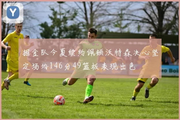掘金队今夏续约佩顿沃特森决心坚定场均146分49篮板表现出色