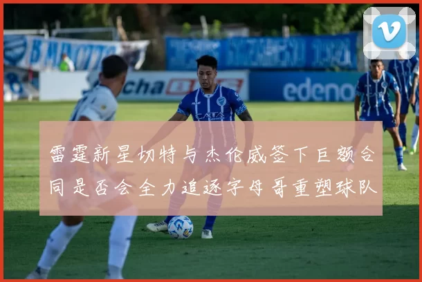 雷霆新星切特与杰伦威签下巨额合同是否会全力追逐字母哥重塑球队实力