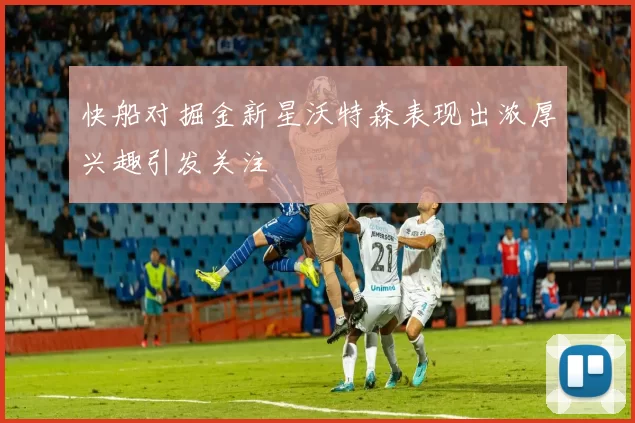 快船对掘金新星沃特森表现出浓厚兴趣引发关注
