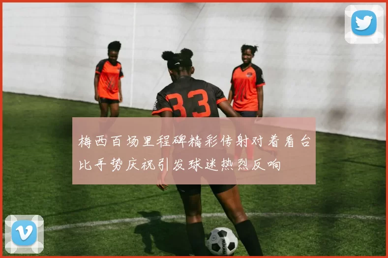 梅西百场里程碑精彩传射对着看台比手势庆祝引发球迷热烈反响