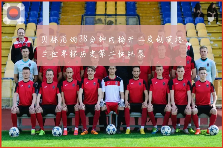 贝林厄姆38分钟内梅开二度创英格兰世界杯历史第二快纪录