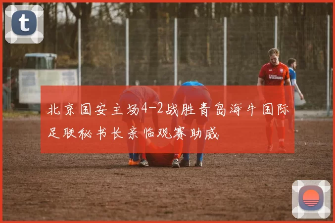 北京国安主场4-2战胜青岛海牛国际足联秘书长亲临观赛助威