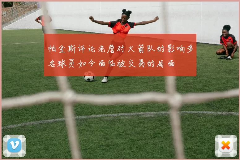 帕金斯评论老詹对火箭队的影响多名球员如今面临被交易的局面