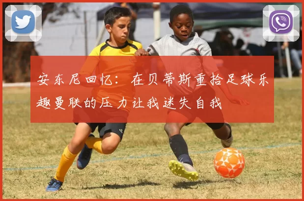 安东尼回忆：在贝蒂斯重拾足球乐趣曼联的压力让我迷失自我