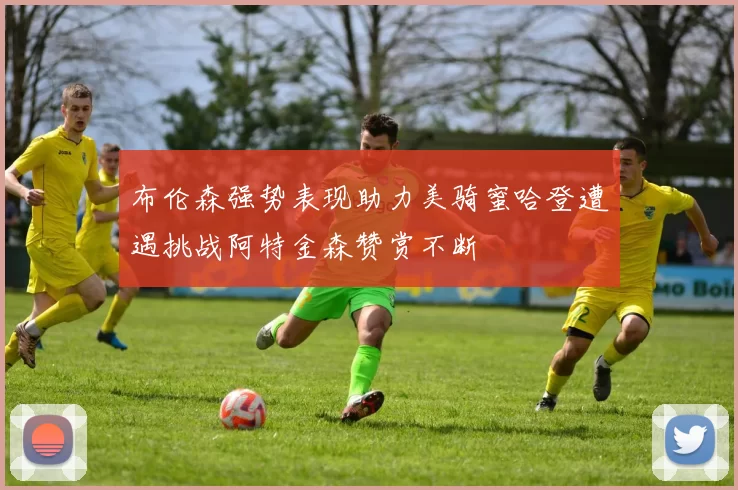 布伦森强势表现助力美骑蜜哈登遭遇挑战阿特金森赞赏不断